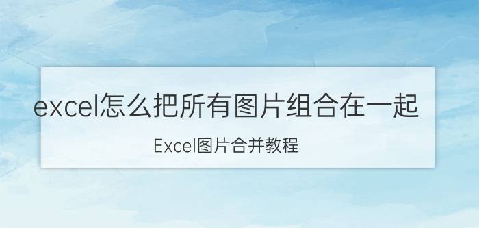 excel怎么把所有图片组合在一起 Excel图片合并教程